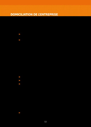 DOMICILIATION DE L’ENTREPRISE
Domicilier votre entreprise à votre domicile
Vous pouvez domicilier votre entreprise chez vous si aucune disposition
législative ou stipulation du bail ne s’y oppose.
Si cela n’est pas le cas :
pour les entreprises individuelles, vous pouvez demander à renégocier
votre contrat de bail d’habitation ;
pour les sociétés, vous êtes autorisé à domicilier votre société à
votre domicile pour une période maximale de 5 ans. Informez votre
propriétaire ou le syndic par lettre avec accusé réception.
Cas particulier : commerçants et artisans sans établissement fixe (commerce
ambulant…), vous êtes autorisé à domicilier votre entreprise chez vous
librement.
Exercer votre activité à votre domicile
Pour les entreprises individuelles et les sociétés, vous pouvez exercer votre
activité chez vous si le bail ou règlement de co-propriété ne s’y oppose pas et,
dans les villes de 200 000 habitants et plus, si les trois conditions suivantes
sont réunies :
l’activité est exercée exclusivement par le ou les occupants du logement ;
il s’agit de leur résidence principale ;
l’activité ne nécessite pas le passage de clientèle ou de marchandises
(dispositions particulières pour les logements situés en HLM).
Exercer dans un local à usage professionnel ou commercial
C’est le cas le plus fréquent. Vous êtes locataire des bureaux ou locaux
commerciaux où votre activité est implantée.
Exercer dans les locaux d’une autre entreprise
Plusieurs solutions sont possibles.
• La sous-location
Votre entreprise peut être sous-locataire d’une autre entreprise (sous
réservequedanslebailinitiallasous-locationsoitautoriséeexpressément).
53
 