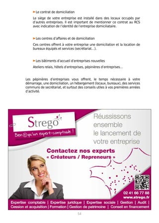 • Le contrat de domiciliation
Le siège de votre entreprise est installé dans des locaux occupés par
d’autres entreprises. Il est important de mentionner ce contrat au RCS
avec indication de l’identité de l’entreprise domiciliataire.
• Les centres d’affaires et de domiciliation
Ces centres offrent à votre entreprise une domiciliation et la location de
bureaux équipés et services (secrétariat…).
• Les bâtiments d’accueil d’entreprises nouvelles
Ateliers relais, hôtels d’entreprises, pépinières d’entreprises…
Les pépinières d’entreprises vous offrent, le temps nécessaire à votre
démarrage, une domiciliation, un hébergement (locaux, bureaux), des services
communs de secrétariat, et surtout des conseils utiles à vos premières années
d’activité.
54
 