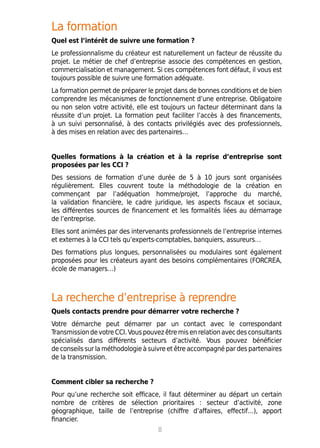 La formation
Quel est l’intérêt de suivre une formation ?
Le professionnalisme du créateur est naturellement un facteur de réussite du
projet. Le métier de chef d’entreprise associe des compétences en gestion,
commercialisation et management. Si ces compétences font défaut, il vous est
toujours possible de suivre une formation adéquate.
La formation permet de préparer le projet dans de bonnes conditions et de bien
comprendre les mécanismes de fonctionnement d’une entreprise. Obligatoire
ou non selon votre activité, elle est toujours un facteur déterminant dans la
réussite d’un projet. La formation peut faciliter l’accès à des financements,
à un suivi personnalisé, à des contacts privilégiés avec des professionnels,
à des mises en relation avec des partenaires…
Quelles formations à la création et à la reprise d’entreprise sont
proposées par les CCI ?
Des sessions de formation d’une durée de 5 à 10 jours sont organisées
régulièrement. Elles couvrent toute la méthodologie de la création en
commençant par l’adéquation homme/projet, l’approche du marché,
la validation financière, le cadre juridique, les aspects fiscaux et sociaux,
les différentes sources de financement et les formalités liées au démarrage
de l’entreprise.
Elles sont animées par des intervenants professionnels de l’entreprise internes
et externes à la CCI tels qu’experts-comptables, banquiers, assureurs…
Des formations plus longues, personnalisées ou modulaires sont également
proposées pour les créateurs ayant des besoins complémentaires (FORCREA,
école de managers…)
La recherche d’entreprise à reprendre
Quels contacts prendre pour démarrer votre recherche ?
Votre démarche peut démarrer par un contact avec le correspondant
Transmission devotre CCI.Vouspouvez être misenrelationavecdesconsultants
spécialisés dans différents secteurs d’activité. Vous pouvez bénéficier
de conseils sur la méthodologie à suivre et être accompagné par des partenaires
de la transmission.
Comment cibler sa recherche ?
Pour qu’une recherche soit efficace, il faut déterminer au départ un certain
nombre de critères de sélection prioritaires : secteur d’activité, zone
géographique, taille de l’entreprise (chiffre d’affaires, effectif…), apport
financier.
8
 