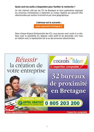 9
Quels sont les outils à disposition pour faciliter la recherche ?
Un site internet créé par les CCI de Bretagne et leurs partenaires regroupe
les annonces d’entreprises à reprendre au niveau régional qui peuvent être
sélectionnées par secteur d’activité et par zone géographique.
L’adresse est la suivante :
www.reprendre-bretagne.fr
Dans chaque Espace Entreprendre des CCI, vous pouvez avoir accès à ce site.
Vous avez la possibilité d’y déposer votre profil et de demander une mise
en relation avec le représentant de la ou des annonces sélectionnées.
 