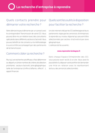 8
Quels contacts prendre pour
démarrer votre recherche ?
Votredémarchepeutdémarrerparuncontactavec
le correspondant Transmission de votre CCI. Vous
pouvez être mis en relation avec des consultants
spécialisésdansdifférentssecteursd’activité.Vous
pouvez bénéficier de conseils sur la méthodologie
à suivre et être accompagné par des partenaires
de la transmission.
Comment cibler sa recherche ?
Pourqu’unerecherchesoitefficace,ilfautdéterminer
audépartuncertainnombredecritèresdesélection
prioritaires : secteur d’activité, zone géographique,
taille de l’entreprise (chiffre d’affaires, effectif…),
apport financier.
Quelssontlesoutilsàdisposition
pour faciliter la recherche ?
UnsiteinternetcrééparlesCCIdeBretagneetleurs
partenaires regroupe les annonces d’entreprises
à reprendre au niveau régional qui peuvent être
sélectionnées par secteur d’activité et par zone
géographique.
L’adresse est la suivante :
www.reprendre-bretagne.fr
Dans chaque Espace Entreprendre des CCI,
vous pouvez avoir accès à ce site. Vous avez la
possibilité d’y déposer votre profil et de demander
une mise en relation avec le représentant
de la ou des annonces sélectionnées.
La recherche d’entreprise à reprendre
 