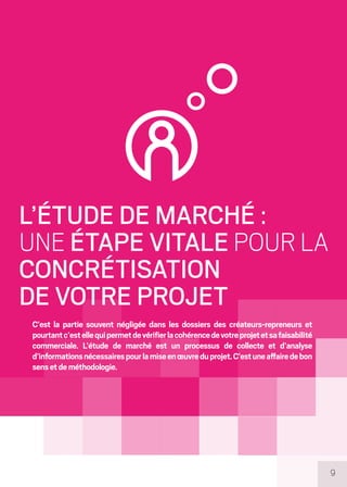 9
L’ÉTUDE DE MARCHÉ :
UNE ÉTAPE VITALE POUR LA
CONCRÉTISATION
DE VOTRE PROJET
C’est la partie souvent négligée dans les dossiers des créateurs-repreneurs et
pourtantc’estellequipermetdevérifierlacohérencedevotreprojetetsafaisabilité
commerciale. L’étude de marché est un processus de collecte et d’analyse
d’informationsnécessairespourlamiseenœuvreduprojet.C’estuneaffairedebon
sensetdeméthodologie.
 