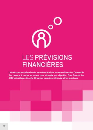 12
LES PRÉVISIONS
FINANCIÈRES
L’étudecommercialeachevée,vousdeveztraduireentermesfinanciersl’ensemble
des moyens à mettre en œuvre pour atteindre vos objectifs. Pour franchir les
différentesétapesdecettedémarche,vousdevezrépondreàtroisquestions.
 