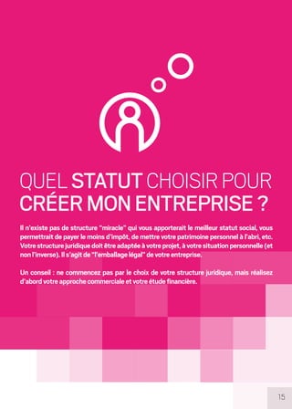 15
QUELSTATUTCHOISIRPOUR
CRÉERMONENTREPRISE?
Il n’existe pas de structure “miracle” qui vous apporterait le meilleur statut social, vous
permettrait de payer le moins d’impôt, de mettre votre patrimoine personnel à l’abri, etc.
Votrestructurejuridiquedoitêtreadaptéeàvotreprojet,àvotresituationpersonnelle(et
nonl’inverse).Ils’agitde“l’emballagelégal”devotreentreprise.
Un conseil : ne commencez pas par le choix de votre structure juridique, mais réalisez
d’abordvotreapprochecommercialeetvotreétudefinancière.
 