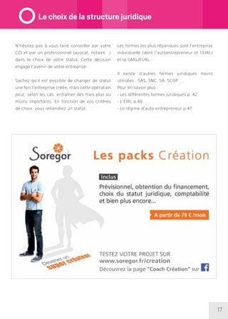17
N’hésitez pas à vous faire conseiller par votre
CCI et par un professionnel (avocat, notaire…)
dans le choix de votre statut. Cette décision
engage l’avenir de votre entreprise.
Sachez qu’il est possible de changer de statut
une fois l’entreprise créée, mais cette opération
peut, selon les cas, entraîner des frais plus ou
moins importants. En fonction de vos critères
de choix, vous retiendrez un statut.
Les formes les plus répandues sont l’entreprise
individuelle (dont l’autoentrepreneur et l’EIRL)
et la SARL/EURL.
Il existe d’autres formes juridiques moins
utilisées : SAS, SNC, SA, SCOP….
Pour en savoir plus :
- Les différentes formes juridiques p. 42
- L’EIRL p.46
- Le régime d’auto-entrepreneur p.47
Le choix de la structure juridique
 