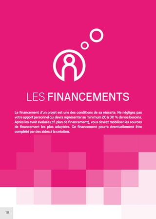 18
LES FINANCEMENTS
Le financement d’un projet est une des conditions de sa réussite. Ne négligez pas
votreapportpersonnelquidevrareprésenterauminimum20à30%devosbesoins.
Après les avoir évalués (cf. plan de financement), vous devrez mobiliser les sources
de financement les plus adaptées. Ce financement pourra éventuellement être
complétépardesaidesàlacréation.
 