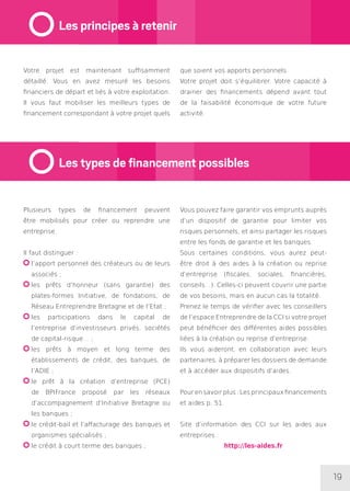 19
Plusieurs types de financement peuvent
être mobilisés pour créer ou reprendre une
entreprise.
Il faut distinguer :
l’apport personnel des créateurs ou de leurs
associés ;
les prêts d’honneur (sans garantie) des
plates-formes Initiative, de fondations, de
Réseau Entreprendre Bretagne et de l’Etat ;
les participations dans le capital de
l’entreprise d’investisseurs privés, sociétés
de capital-risque… ;
les prêts à moyen et long terme des
établissements de crédit, des banques, de
l’ADIE ;
le prêt à la création d’entreprise (PCE)
de BPIFrance proposé par les réseaux
d’accompagnement d’Initiative Bretagne ou
les banques ;
le crédit-bail et l’affacturage des banques et
organismes spécialisés ;
le crédit à court terme des banques ;
Vous pouvez faire garantir vos emprunts auprès
d’un dispositif de garantie pour limiter vos
risques personnels, et ainsi partager les risques
entre les fonds de garantie et les banques.
Sous certaines conditions, vous aurez peut-
être droit à des aides à la création ou reprise
d’entreprise (fiscales, sociales, financières,
conseils…). Celles-ci peuvent couvrir une partie
de vos besoins, mais en aucun cas la totalité.
Prenez le temps de vérifier avec les conseillers
de l’espace Entreprendre de la CCI si votre projet
peut bénéficier des différentes aides possibles
liées à la création ou reprise d’entreprise.
Ils vous aideront, en collaboration avec leurs
partenaires, à préparer les dossiers de demande
et à accéder aux dispositifs d’aides.
Pour en savoir plus : Les principaux financements
et aides p. 51
Site d’information des CCI sur les aides aux
entreprises :
http://les-aides.fr
Votre projet est maintenant suffisamment
détaillé. Vous en avez mesuré les besoins
financiers de départ et liés à votre exploitation.
Il vous faut mobiliser les meilleurs types de
financement correspondant à votre projet quels
que soient vos apports personnels.
Votre projet doit s’équilibrer. Votre capacité à
drainer des financements dépend avant tout
de la faisabilité économique de votre future
activité.
Les principes à retenir
Les types de financement possibles
 