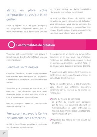 22
Mettez en place votre
comptabilité et vos outils de
gestion
Selon le régime fiscal de votre entreprise,
vos obligations comptables seront plus ou
moins importantes. Vous devrez vous procurer
un certain nombre de livres comptables
(documents imprimés ou numériques).
La mise en place d’outils de gestion vous
permettra de suivre votre activité et d’effectuer
votre comptabilité. Vous pourrez comparer les
réalisations à vos prévisions et préparer l’avenir en
prenant des décisions de stratégie pour corriger la
trajectoire ou développer votre activité.
Vous êtes prêt à commencer votre activité ?
Remplissez les dernières formalités et préparez
votre installation.
Contrôlez votre dossier
Certaines formalités doivent impérativement
être réalisées avant la création de l’entreprise.
C’est le cas par exemple de certaines demandes
d’aides.
Simplifiez votre parcours en consultant la “
check-list ” des démarches que vous devez
accomplir, avant ou après votre inscription au
Centre de Formalités des Entreprises.
Pour en savoir plus : “check-list” des formalités
administratives p. 58
Prenez contact avec le Centre
de Formalité des Entreprises
Le CFE a été créé pour simplifier et centraliser
vos démarches administratives.
Il vous permet en un même lieu, sur un même
document et en une seule fois d’effectuer
l’ensemble des déclarations obligatoires dans
les domaines administratif, social et fiscal, et
de déposer votre dossier de demande d’ACCRE.
A réception de votre dossier, le CFE vérifiera la
cohérence des pièces justificatives ainsi que la
complétude de votre dossier.
Après ce contrôle formel, le CFE transmettra
votre dossier aux différents organismes
concernés par la création ou la reprise de
l’entreprise :
Greffe du Tribunal de Commerce
Le greffier du tribunal vous adressera
par la suite, un document attestant de
l’immatriculation de votre entreprise au
Registre du Commerce et des Sociétés (RCS),
nommé “extrait K bis” ;
Répertoire des Métiers, si votre activité est
artisanale ;
Les formalités de création
 