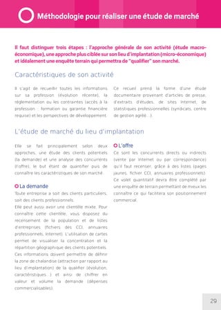 29
Il faut distinguer trois étapes : l’approche générale de son activité (étude macro-
économique),uneapprochepluscibléesursonlieud’implantation(micro-économique)
et idéalement une enquête terrain qui permettra de “qualifier” son marché.
Il s’agit de recueillir toutes les informations
sur sa profession (évolution récente), la
réglementation ou les contraintes (accès à la
profession : formation ou garantie financière
requise) et les perspectives de développement.
Ce recueil prend la forme d’une étude
documentaire provenant d’articles de presse,
d’extraits d’études, de sites Internet, de
statistiques professionnelles (syndicats, centre
de gestion agréé…).
L’étude de marché du lieu d’implantation
Elle se fait principalement selon deux
approches, une étude des clients potentiels
(la demande) et une analyse des concurrents
(l’offre), le but étant de quantifier puis de
connaître les caractéristiques de son marché.
La demande
Toute entreprise a soit des clients particuliers,
soit des clients professionnels.
Elle peut aussi avoir une clientèle mixte. Pour
connaître cette clientèle, vous disposez du
recensement de la population et de listes
d’entreprises (fichiers des CCI, annuaires
professionnels, Internet). L’utilisation de cartes
permet de visualiser la concentration et la
répartition géographique des clients potentiels.
Ces informations doivent permettre de définir
la zone de chalandise (attraction par rapport au
lieu d’implantation) de la qualifier (évolution,
caractéristiques…) et ainsi de chiffrer en
valeur et volume la demande (dépenses
commercialisables).
L’offre
Ce sont les concurrents directs ou indirects
(vente par Internet ou par correspondance)
qu’il faut recenser, grâce à des listes (pages
jaunes, fichier CCI, annuaires professionnels).
Ce volet quantitatif devra être complété par
une enquête de terrain permettant de mieux les
connaître ce qui facilitera son positionnement
commercial.
Caractéristiques de son activité
Méthodologie pour réaliser une étude de marché
 