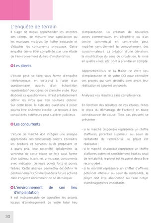 30
L’enquête de terrain
Il s’agit de mieux appréhender les attentes
des clients, de mesurer leur satisfaction ou
les manques vis-à-vis de l’offre existante et
d’étudier les concurrents principaux. Cette
enquête devra être complétée par une étude
de l’environnement du lieu d’implantation.
Les clients
L’étude peut se faire sous forme d’enquête
(téléphonique, en vis-à-vis) à l’aide d’un
questionnaire auprès d’un échantillon
représentatif des cibles de clientèle visée. Pour
élaborer ce questionnaire, il faut préalablement
définir les infos que l’on souhaite obtenir.
Sur cette base, la liste des questions à poser
pourra être aisément établie. Le recours à des
consultants extérieurs peut s’avérer judicieux.
Les concurrents
L’étude de marché doit intégrer une analyse
approfondie des concurrents directs, connaître
les produits et services qu’ils proposent et
à quels prix, leur notoriété. Idéalement, la
synthèse de cette étape se fera sous forme
d’un tableau listant les principaux concurrents
avec indication de leurs points forts et points
faibles. Cette analyse permettra de définir le
positionnement commercial de la future activité
dans l’objectif notamment de se démarquer.
L’environnement de son lieu
d’implantation
Il est indispensable de connaître les projets
locaux d’aménagement de votre futur lieu
d’implantation. La création de nouvelles
zones commerciales en périphérie ou d’un
centre commercial en centre-ville peut
modifier sensiblement le comportement des
consommateurs. La création d’une déviation,
la modification du sens de circulation, la mise
en quatre voies, etc. sont à prendre en compte.
Rapprochez-vous de la Mairie de votre lieu
d’implantation et de votre CCI pour connaître
ces projets qui sont décidés bien avant leur
réalisation et souvent annoncés.
Analysez vos résultats sans complaisance.
En fonction des résultats de vos études, faites
le choix du démarrage de l’activité en toute
connaissance de cause. Trois cas peuvent se
présenter :
- si le marché disponible représente un chiffre
d’affaires potentiel supérieur au seuil de
rentabilité de l’entreprise, le projet est
réalisable ;
- si le marché disponible représente un chiffre
d’affaires potentiel sensiblement égal au seuil
de rentabilité, le projet est risqué et devra être
reconsidéré ;
- si le marché représente un chiffre d’affaires
potentiel inférieur au seuil de rentabilité, le
projet doit être abandonné ou faire l’objet
d’aménagements importants.
 