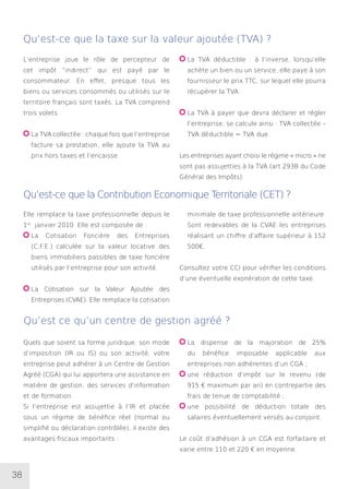 38
L’entreprise joue le rôle de percepteur de
cet impôt “indirect” qui est payé par le
consommateur. En effet, presque tous les
biens ou services consommés ou utilisés sur le
territoire français sont taxés. La TVA comprend
trois volets.
La TVA collectée : chaque fois que l’entreprise
facture sa prestation, elle ajoute la TVA au
prix hors taxes et l’encaisse.
La TVA déductible : à l’inverse, lorsqu’elle
achète un bien ou un service, elle paye à son
fournisseur le prix TTC, sur lequel elle pourra
récupérer la TVA.
La TVA à payer que devra déclarer et régler
l’entreprise, se calcule ainsi : TVA collectée –
TVA déductible = TVA due.
Les entreprises ayant choisi le régime « micro » ne
sont pas assujetties à la TVA (art 293B du Code
Général des Impôts).
Qu’est-ce que la taxe sur la valeur ajoutée (TVA) ?
Qu’est-ce que la Contribution Economique Territoriale (CET) ?
Qu’est ce qu’un centre de gestion agréé ?
Elle remplace la taxe professionnelle depuis le
1er
janvier 2010. Elle est composée de :
La Cotisation Foncière des Entreprises
(C.F.E.) calculée sur la valeur locative des
biens immobiliers passibles de taxe foncière
utilisés par l’entreprise pour son activité.
La Cotisation sur la Valeur Ajoutée des
Entreprises (CVAE). Elle remplace la cotisation
minimale de taxe professionnelle antérieure.
Sont redevables de la CVAE les entreprises
réalisant un chiffre d’affaire supérieur à 152
500€.
Consultez votre CCI pour vérifier les conditions
d’une éventuelle exonération de cette taxe.
Quels que soient sa forme juridique, son mode
d’imposition (IR ou IS) ou son activité, votre
entreprise peut adhérer à un Centre de Gestion
Agréé (CGA) qui lui apportera une assistance en
matière de gestion, des services d’information
et de formation.
Si l’entreprise est assujettie à l’IR et placée
sous un régime de bénéfice réel (normal ou
simplifié ou déclaration contrôlée), il existe des
avantages fiscaux importants :
La dispense de la majoration de 25%
du bénéfice imposable applicable aux
entreprises non adhérentes d’un CGA ;
une réduction d’impôt sur le revenu (de
915 € maximum par an) en contrepartie des
frais de tenue de comptabilité ;
une possibilité de déduction totale des
salaires éventuellement versés au conjoint.
Le coût d’adhésion à un CGA est forfaitaire et
varie entre 110 et 220 € en moyenne.
 