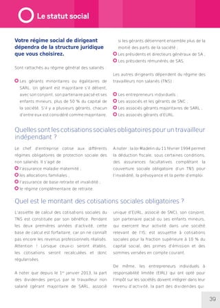 39
Votre régime social de dirigeant
dépendra de la structure juridique
que vous choisirez.
Sont rattachés au régime général des salariés :
Les gérants minoritaires ou égalitaires de
SARL. Un gérant est majoritaire s’il détient,
avec son conjoint, son partenaire pacsé et ses
enfants mineurs, plus de 50 % du capital de
la société. S’il y a plusieurs gérants, chacun
d’entre eux est considéré comme majoritaire,
si les gérants détiennent ensemble plus de la
moitié des parts de la société ;
Les présidents et directeurs généraux de SA ;
Les présidents rémunérés de SAS.
Les autres dirigeants dépendent du régime des
travailleurs non salariés (TNS) :
Les entrepreneurs individuels ;
Les associés et les gérants de SNC ;
Les associés gérants majoritaires de SARL ;
Les associés gérants d’EURL.
Quellessontlescotisationssocialesobligatoirespouruntravailleur
indépendant ?
Quel est le montant des cotisations sociales obligatoires ?
Le chef d’entreprise cotise aux différents
régimes obligatoires de protection sociale des
non salariés. Il s’agit de :
l’assurance maladie maternité ;
les allocations familiales ;
l’assurance de base retraite et invalidité ;
le régime complémentaire de retraite.
A noter : la loi Madelin du 11 février 1994 permet
la déduction fiscale, sous certaines conditions,
des assurances facultatives complétant la
couverture sociale obligatoire d’un TNS pour
l’invalidité, la prévoyance et la perte d’emploi.
L’assiette de calcul des cotisations sociales du
TNS est constituée par son bénéfice. Pendant
les deux premières années d’activité, cette
base de calcul est forfaitaire, car on ne connaît
pas encore les revenus professionnels réalisés.
Attention ! Lorsque ceux-ci seront établis,
les cotisations seront recalculées et donc
régularisées.
A noter que depuis le 1er
janvier 2013, la part
des dividendes perçus par le travailleur non
salarié (gérant majoritaire de SARL, associé
unique d’EURL, associé de SNC), son conjoint,
son partenaire pacsé ou ses enfants mineurs,
qui exercent leur activité dans une société
relevant de l’IS, est assujettie à cotisations
sociales pour la fraction supérieure à 10 % du
capital social, des primes d’émission et des
sommes versées en compte courant.
De même, les entrepreneurs individuels à
responsabilité limitée (EIRL) qui ont opté pour
l’impôt sur les sociétés doivent intégrer dans leur
revenu d’activité, la part des dividendes qui
Le statut social
 