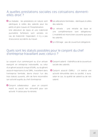 41
A quelles prestations sociales ces cotisations donnent-
elles droit ?
Quels sont les statuts possibles pour le conjoint du chef
d’entreprise travaillant avec celui-ci ?
La maladie : les prestations en nature sont
identiques à celles des salariés pour les
petits et gros risques et l’hospitalisation.
	Une allocation de repos et une indemnité
journalière forfaitaire sont versées en
cas de maternité. Cependant, il n’y a pas
d’assurance accidents du travail.
Les allocations familiales : identiques à celles
des salariés.
La retraite : une retraite de base et
une complémentaire sont obligatoires.
L’invalidité est moins bien couverte que pour
les salariés.
Le chômage : pas de couverture obligatoire.
Le conjoint d’un commerçant ou d’un artisan
exerçant en entreprise individuelle, ou celui
d’un gérant associé unique d’EURL, ou du gérant
associé majoritaire d’une SARL, travaillant dans
l’entreprise familiale, devra choisir l’un des
trois statuts suivants, afin de faire reconnaître
son activité auprès du chef d’entreprise :
Conjoint collaborateur : pour un conjoint
marié ou pacsé non rémunéré pour son
activité. Il cotise pour la retraite.
Conjoint salarié : il bénéficie de la couverture
sociale des salariés.
Conjoint associé (SARL) : s’il exerce une
activité rémunérée dans la société, il aura,
selon le cas, la qualité de salarié ou de non
salarié.
 