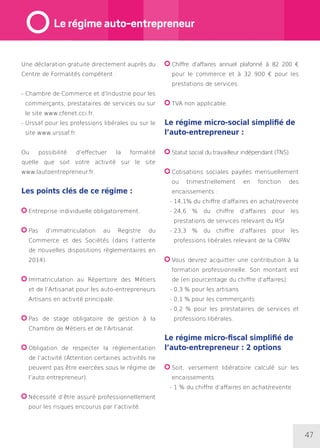 47
Une déclaration gratuite directement auprès du
Centre de Formalités compétent :
- Chambre de Commerce et d’Industrie pour les
commerçants, prestataires de services ou sur
le site www.cfenet.cci.fr.
- Urssaf pour les professions libérales ou sur le
site www.urssaf.fr.
Ou possibilité d’effectuer la formalité
quelle que soit votre activité sur le site
www.lautoentrepreneur.fr.
Les points clés de ce régime :
Entreprise individuelle obligatoirement.
Pas d’immatriculation au Registre du
Commerce et des Sociétés (dans l’attente
de nouvelles dispositions règlementaires en
2014).
Immatriculation au Répertoire des Métiers
et de l’Artisanat pour les auto-entrepreneurs
Artisans en activité principale.
Pas de stage obligatoire de gestion à la
Chambre de Métiers et de l’Artisanat.
Obligation de respecter la réglementation
de l’activité (Attention certaines activités ne
peuvent pas être exercées sous le régime de
l’auto entrepreneur).
Nécessité d’être assuré professionnellement
pour les risques encourus par l’activité.
Chiffre d’affaires annuel plafonné à 82 200 €
pour le commerce et à 32 900 € pour les
prestations de services.
TVA non applicable.
Le régime micro-social simplifié de
l’auto-entrepreneur :
Statut social du travailleur indépendant (TNS).
Cotisations sociales payées mensuellement
ou trimestriellement en fonction des
encaissements :
- 14,1% du chiffre d’affaires en achat/revente
- 24,6 % du chiffre d’affaires pour les
prestations de services relevant du RSI
- 23,3 % du chiffre d’affaires pour les
professions libérales relevant de la CIPAV.
Vous devrez acquitter une contribution à la
formation professionnelle. Son montant est
de (en pourcentage du chiffre d’affaires):
- 0,3 % pour les artisans
- 0,1 % pour les commerçants
- 0,2 % pour les prestataires de services et
professions libérales.
Le régime micro-fiscal simplifié de
l’auto-entrepreneur : 2 options
Soit, versement libératoire calculé sur les
encaissements
- 1 % du chiffre d’affaires en achat/revente
Le régime auto-entrepreneur
 