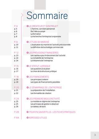 3
Sommaire
p. 4	 Le créateur et son projet
p. 5	 L’homme, son bilan personnel
p. 6	 De l’idée au projet
p. 7	 La formation
p. 8	 La recherche d’entreprise à reprendre
p. 9	 L’étude de marché
p. 10	 L’évaluation du marché et l’activité prévisionnelle
p. 11	 La définition de la stratégie commerciale
p. 12	 Les prévisions financières
p. 13	 Les capitaux pour le lancement de l’activité
p. 14	 La rentabilité de l’entreprise
p. 14	 La trésorerie de l’entreprise
p. 15	 Le statut juridique
p. 16	 Les questions à se poser
p. 17	 Le choix de la structure juridique
p. 18	 Les financements
p. 19	 Les principes à retenir
p. 19	 Les types de financements possibles
p. 20	 Le démarrage de l’entreprise
p. 21	 La préparation de l’installation
p. 22	 Les formalités de création
p. 24	 Les premiers mois d’activité
p. 25	 La montée en régime de l’entreprise
p. 25	 Les principes de gestion à observer
p. 26	 Le tableau de bord
p. 28	 Pour en savoir plus : les fiches pratiques
p. 64	 Adresses utiles
 