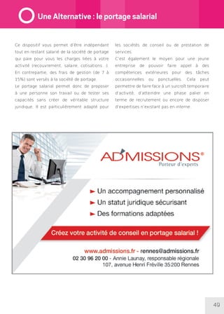 49
Ce dispositif vous permet d’être indépendant
tout en restant salarié de la société de portage
qui paie pour vous les charges liées à votre
activité (recouvrement, salaire, cotisations…).
En contrepartie, des frais de gestion (de 7 à
15%) sont versés à la société de portage.
Le portage salarial permet donc de proposer
à une personne son travail ou de tester ses
capacités sans créer de véritable structure
juridique. Il est particulièrement adapté pour
les sociétés de conseil ou de prestation de
services.
C’est également le moyen pour une jeune
entreprise de pouvoir faire appel à des
compétences extérieures pour des tâches
occasionnelles ou ponctuelles. Cela peut
permettre de faire face à un surcroît temporaire
d’activité, d’atteindre une phase palier en
terme de recrutement ou encore de disposer
d’expertises n’existant pas en interne.
Une Alternative : le portage salarial
 