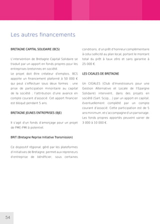 54
Les autres financements
BRETAGNE CAPITAL SOLIDAIRE (BCS)
L’intervention de Bretagne Capital Solidaire se
traduit par un apport en fonds propres pour les
entreprises bretonnes en société.
Le projet doit être créateur d’emplois. BCS
apporte un financement plafonné à 50 000 €
qui peut s’effectuer sous deux formes : une
prise de participation minoritaire au capital
de la société ; l’attribution d’une avance en
compte courant d’associé. Cet apport financier
est bloqué pendant 5 ans.
BRETAGNE JEUNES ENTREPRISES (BJE)
Il s’agit d’un fonds d’amorçage pour un projet
de PME-PMI à potentiel.
BRIT (Bretagne Reprise Initiative Transmission)
Ce dispositif régional, géré par les plateformes
d’initiatives de Bretagne, permet aux repreneurs
d’entreprise de bénéficier, sous certaines
conditions, d’un prêt d’honneur complémentaire
à celui sollicité au plan local, portant le montant
total du prêt à taux zéro et sans garantie à
25 000 €.
LES CIGALES DE BRETAGNE
Un CIGALES (Club d’Investisseurs pour une
Gestion Alternative et Locale de l’Epargne
Solidaire) intervient, dans des projets en
société (Sarl, Scop,...) par un apport en capital,
éventuellement complété par un compte
courant d’associé. Cette participation est de 5
ansminimum,ets’accompagned’unparrainage.
Les fonds propres apportés peuvent varier de
3 000 à 10 000 €.
 