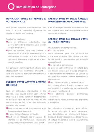 57
Domicilier votre entreprise à
votre domicile
Vous pouvez domicilier votre entreprise chez
vous si aucune disposition législative ou
stipulation du bail ne s’y oppose.
Si cela n’est pas le cas :
pour les entreprises individuelles, vous
pouvez demander à renégocier votre contrat
de bail d’habitation ;
pour les sociétés, vous êtes autorisé à
domicilier votre société à votre domicile pour
une période maximale de 5 ans. Informez
votre propriétaire ou le syndic par lettre avec
accusé réception.
Cas particulier : commerçants et artisans sans
établissement fixe (commerce ambulant…),
vous êtes autorisé à domicilier votre entreprise
chez vous librement.
Exercer votre activité à votre
domicile
Pour les entreprises individuelles et les
sociétés, vous pouvez exercer votre activité
chez vous si le bail ou règlement de copropriété
ne s’y oppose pas et, dans les villes de 200
000 habitants et plus, si les trois conditions
suivantes sont réunies :
l’activité est exercée exclusivement par le ou
les occupants du logement ;
il s’agit de leur résidence principale ;
l’activité ne nécessite pas le passage de
clientèle ou de marchandises (dispositions
particulières pour les logements situés en HLM).
Exercer dans un local à usage
professionnel ou commercial
C’est le cas le plus fréquent. Vous êtes locataire
des bureaux ou locaux commerciaux où votre
activité est implantée.
Exercer dans les locaux d’une
autre entreprise
Plusieurs solutions sont possibles.
La sous-location
Votre entreprise peut être sous-locataire
d’une autre entreprise (sous réserve que dans
le bail initial la sous-location soit autorisée
expressément).
Le contrat de domiciliation
Le siège de votre entreprise est installé dans
des locaux occupés par d’autres entreprises.
Il est important de mentionner ce contrat au
RCS avec indication de l’identité de l’entreprise
domiciliataire.
Les centres d’affaires et de domiciliation
Ces centres offrent à votre entreprise une
domiciliation et la location de bureaux équipés
et services (secrétariat…).
Les bâtiments d’accueil d’entreprises
nouvelles
Ateliers relais, hôtels d’entreprises, pépinières
d’entreprises…
Les pépinières d’entreprises vous offrent,
le temps nécessaire à votre démarrage,
une domiciliation, un hébergement (locaux,
bureaux), des services communs de secrétariat,
et surtout des conseils utiles à vos premières
années d’activité.
Domiciliation de l’entreprise
 