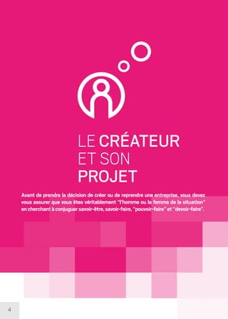 4
LE CRÉATEUR
ET SON
PROJET
Avant de prendre la décision de créer ou de reprendre une entreprise, vous devez
vous assurer que vous êtes véritablement “l’homme ou la femme de la situation”
encherchantàconjuguersavoir-être,savoir-faire,“pouvoir-faire”et“devoir-faire”.
 