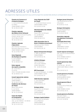 64
ADRESSES UTILES
Les organismes régionaux pourront vous communiquer les coordonnées de leurs correspondants locaux.
Chambre de Commerce et
d’Industrie Bretagne
1, rue du Général Guillaudot
CS 14422
35044 RENNES CEDEX
Tél. 02 99 25 41 86
Chambre régionale
des Métiers et de l’Artisanat
Contour Antoine de Saint Exupéry
Campus de Ker Lann
35172 BRUZ CEDEX
Tél. 02 23 50 15 15
Chambre régionale
d’Agriculture
ZAC Atalante Champeaux
Rond point Maurice Le Lannou
35042 RENNES CEDEX
Tél. 02 23 48 27 50
Union Régionale
des Boutiques de gestion
6, rue du Bignon
35000 RENNES
Tél. 02 99 86 07 47
Ordre régional
des experts comptables
3E, rue de Paris
CS 41701
35517 CESSON SEVIGNE CEDEX
Tél. 02 99 83 37 37
Conseil régional des notaires
14, rue de Paris
35000 RENNES
Tél. 02 99 27 54 45
Conférence des Barreaux
de l’Ouest
Maison des avocats
6, rue Hoche
35000 RENNES
Tél. 02 23 20 90 00
Caisse des Dépôts
et Consignations
Centre d’affaires Sud
19b, rue de Châtillon - CS 36518
35065 Rennes cedex
Tél. 02 23 35 55 55
Union Régionale des SCOP
de l’Ouest
7, rue Armand Herpin Lacroix
35039 RENNES CEDEX
Tél. 02 99 35 19 00
ACB (Association des CIGALES
de Bretagne)
Espace Anne de Bretagne
15, rue Martenot
35000 RENNES
Tél.02 99 38 41 92
ADIE (Association Pour le
Droit à l’Initiative Economique)
103 avenue Henri Fréville
35200 RENNES
Tél. 09 69 32 81 10
Réseau Entreprendre Bretagne
2, allée du bâtiment
35000 RENNES
Tél. 02 99 36 22 76
Initiative Bretagne
Cap Entreprises 1
30 rue des Châtelets
22950 TREGUEUX
Tél. : 02 96 76 55 60
BPI Financement
6, place de Bretagne - CS 34406
35044 RENNES CEDEX
Tél. 02 99 29 65 70
SIAGI Direction régionale
2, cours des Alliés
35000 RENNES
Tél. 02 99 35 05 29
Bretagne Active
Espace Anne de Bretagne
15 rue Martenot
35000 RENNES
Tél. 02 99 65 04 00
Bretagne Capital Solidaire
Espace Anne de Bretagne
15 rue Martenot
35000 RENNES
Tél. 02 99 36 58 66
Bretagne Jeunes Entreprises
7 bis Boulevard de la Tour
d’Auvergne
Tél. 02 99 31 73 26
Bretagne Participation
20, quai Duguay-Trouin
35000 RENNES
Tél. 02 99 67 46 03
Association régionale
des pépinières d’entreprise
PHASE
Technopole Brest Iroise
40, rue Jim Sevellec - BP
10804
29608 BREST CEDEX
Tél. 06 82 81 23 57
Conseil régional de Bretagne
283, avenue du Général Patton
CS 21101
35711 RENNES CEDEX 7
Tél. 02 99 27 10 10
Conseil général des Côtes
d’Armor
9, rue du Parc - BP 2371
22033 SAINT BRIEUC CEDEX
01
Tél. 02 96 62 62 22
Conseil général du Finistère
32, quai Dupleix
29196 QUIMPER CEDEX
Tél. 02 98 76 20 20
Conseil général d’Ille-et-
Vilaine
1, avenue de la Préfecture
CS 24218
35042 RENNES CEDEX
Tél. 02 99 02 35 35
Conseil général du Morbihan
Rue Saint Tropez
56009 VANNES CEDEX
Tél. 02 97 54 80 00
 