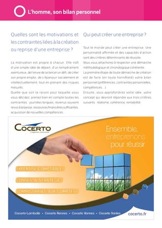Quelles sont les motivations et
lescontraintesliéesàlacréation
ou reprise d’une entreprise ?
La motivation est propre à chacun. Elle naît
d’une simple idée de départ, d’un tempérament
aventureux,del’enviedeselancerundéfi,decréer
son propre emploi, de s’épanouir socialement et
intellectuellement, tout en prenant des risques
mesurés.
Quelle que soit la raison pour laquelle vous
vous décidez, prenez bien en compte toutes les
contraintes : journées longues, revenus souvent
revusàlabaisse,ressourcesfinancièressuffisantes,
acquisition de nouvelles compétences…
Quipeutcréeruneentreprise?
Tout le monde peut créer une entreprise. Une
personnalité affirmée et des capacités d’action
sont des critères déterminants de réussite.
Vous vous attacherez à respecter une démarche
méthodologique et chronologique cohérente.
La première étape de toute démarche de création
est de faire (en toute honnêteté) votre bilan
personnel (préférences, contraintes personnelles,
compétences…).
Ensuite, vous approfondirez votre idée, votre
concept qui devront répondre aux trois critères
suivants : réalisme, cohérence, rentabilité.
L’homme, son bilan personnel
 