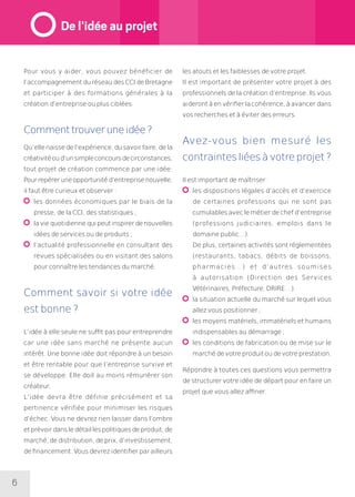 6
Pour vous y aider, vous pouvez bénéficier de
l’accompagnement du réseau des CCI de Bretagne
et participer à des formations générales à la
création d’entreprise ou plus ciblées.
Commenttrouveruneidée?
Qu’ellenaissedel’expérience,dusavoirfaire,dela
créativitéoud’unsimpleconcoursdecirconstances,
tout projet de création commence par une idée.
Pourrepéreruneopportunitéd’entreprisenouvelle,
il faut être curieux et observer :
	les données économiques par le biais de la
presse, de la CCI, des statistiques ;
	laviequotidiennequipeutinspirerdenouvelles
idées de services ou de produits ;
	l’actualité professionnelle en consultant des
revues spécialisées ou en visitant des salons
pour connaître les tendances du marché.
Comment savoir si votre idée
est bonne ?
L’idée à elle seule ne suffit pas pour entreprendre
car une idée sans marché ne présente aucun
intérêt. Une bonne idée doit répondre à un besoin
et être rentable pour que l’entreprise survive et
se développe. Elle doit au moins rémunérer son
créateur.
L’idée devra être définie précisément et sa
pertinence vérifiée pour minimiser les risques
d’échec. Vous ne devrez rien laisser dans l’ombre
etprévoirdansledétaillespolitiquesdeproduit,de
marché, de distribution, de prix, d’investissement,
de financement. Vous devrez identifier par ailleurs
les atouts et les faiblesses de votre projet.
Il est important de présenter votre projet à des
professionnels de la création d’entreprise. Ils vous
aideront à en vérifier la cohérence, à avancer dans
vos recherches et à éviter des erreurs.
Avez-vous bien mesuré les
contraintesliéesàvotreprojet?
Il est important de maîtriser :
	les dispositions légales d’accès et d’exercice
de certaines professions qui ne sont pas
cumulables avec le métier de chef d’entreprise
(professions judiciaires, emplois dans le
domaine public…).
	De plus, certaines activités sont réglementées
(restaurants, tabacs, débits de boissons,
pharmacies…) et d’autres soumises
à autorisation (Direction des Services
Vétérinaires, Préfecture, DRIRE…).
	la situation actuelle du marché sur lequel vous
allez vous positionner ;
	les moyens matériels, immatériels et humains
indispensables au démarrage ;
	les conditions de fabrication ou de mise sur le
marché de votre produit ou de votre prestation.
Répondre à toutes ces questions vous permettra
de structurer votre idée de départ pour en faire un
projet que vous allez affiner.
De l’idée au projet
 
