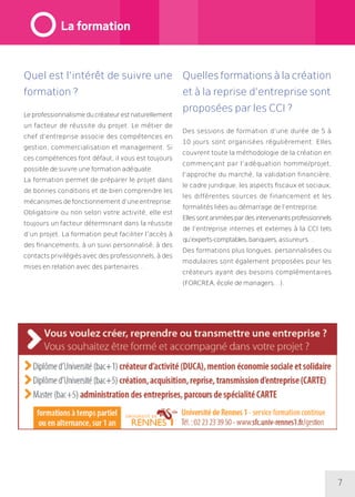 7
Quel est l’intérêt de suivre une
formation ?
Leprofessionnalismeducréateurestnaturellement
un facteur de réussite du projet. Le métier de
chef d’entreprise associe des compétences en
gestion, commercialisation et management. Si
ces compétences font défaut, il vous est toujours
possible de suivre une formation adéquate.
La formation permet de préparer le projet dans
de bonnes conditions et de bien comprendre les
mécanismes de fonctionnement d’une entreprise.
Obligatoire ou non selon votre activité, elle est
toujours un facteur déterminant dans la réussite
d’un projet. La formation peut faciliter l’accès à
des financements, à un suivi personnalisé, à des
contacts privilégiés avec des professionnels, à des
mises en relation avec des partenaires…
Quelles formations à la création
et à la reprise d’entreprise sont
proposées par les CCI ?
Des sessions de formation d’une durée de 5 à
10 jours sont organisées régulièrement. Elles
couvrent toute la méthodologie de la création en
commençant par l’adéquation homme/projet,
l’approche du marché, la validation financière,
le cadre juridique, les aspects fiscaux et sociaux,
les différentes sources de financement et les
formalités liées au démarrage de l’entreprise.
Ellessontaniméespardesintervenantsprofessionnels
de l’entreprise internes et externes à la CCI tels
qu’experts-comptables,banquiers,assureurs…
Des formations plus longues, personnalisées ou
modulaires sont également proposées pour les
créateurs ayant des besoins complémentaires
(FORCREA, école de managers…).
La formation
 