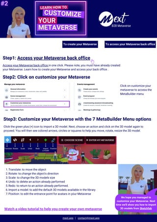 mext.app contact@mext.app
B2B Metaverse
Step1: Access your Metaverse back office
Access your Metaverse back office in one click. Please note, you must have already created
your Metaverse. Learn how to create your Metaverse and access your back office .
Step2: Click on customize your Metaverse
Click on customize your
metaverse to access the
MetaBuilder menu
Step3: Customize your Metaverse with the 7 MetaBuilder Menu options
Click the green plus (+) icon to import a 3D model. Next, choose an action and click on the 3D model again to
proceed. You will then see colored arrows, circles or squares to help you move, rotate, resize the 3D model.
We hope you managed to
customize your Metaverse. Next
time we'll show you how to import
3D models from Sketchfab
Translate: to move the object
1.
Rotate: to change the object's direction
2.
Scale: to change the 3D models size
3.
Undo: to delete an action already performed
4.
Redo: to return to an action already performed.
5.
Import a model: to add the default 3D models available in the library
6.
Position: to edit the entrance point for avatars in your Metaverse
7.
Watch a video tutorial to help you create your own metaverse
To create your Metaverse To access your Metaverse back office
 