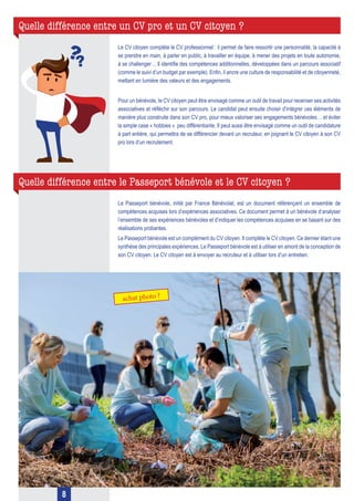 Quelle différence entre un CV pro et un CV citoyen ?
Quelle différence entre le Passeport bénévole et le CV citoyen ?
Le CV citoyen complète le CV professionnel : il permet de faire ressortir une personnalité, la capacité à
se prendre en main, à parler en public, à travailler en équipe, à mener des projets en toute autonomie,
à se challenger… Il identifie des compétences additionnelles, développées dans un parcours associatif
(comme le suivi d’un budget par exemple). Enfin, il ancre une culture de responsabilité et de citoyenneté,
mettant en lumière des valeurs et des engagements.
Pour un bénévole, le CV citoyen peut être envisagé comme un outil de travail pour recenser ses activités
associatives et réfléchir sur son parcours. Le candidat peut ensuite choisir d’intégrer ces éléments de
manière plus construite dans son CV pro, pour mieux valoriser ses engagements bénévoles… et éviter
la simple case « hobbies » peu différentiante. Il peut aussi être envisagé comme un outil de candidature
à part entière, qui permettra de se différencier devant un recruteur, en joignant le CV citoyen à son CV
pro lors d’un recrutement.
Le Passeport bénévole, initié par France Bénévolat, est un document référençant un ensemble de
compétences acquises lors d’expériences associatives. Ce document permet à un bénévole d’analyser
l’ensemble de ses expériences bénévoles et d’indiquer les compétences acquises en se basant sur des
réalisations probantes.
Le Passeport bénévole est un complément du CV citoyen. Il complète le CV citoyen. Ce dernier étant une
synthèse des principales expériences. Le Passeport bénévole est à utiliser en amont de la conception de
son CV citoyen. Le CV citoyen est à envoyer au recruteur et à utiliser lors d’un entretien.
8
 