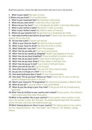 Read these questions. Choose the right answer below and write it next to the question.
1. What is your name? My name is Irene.
2.Where are you from? I'm from Barcelona.
3. What is your hometown like? My hometown is Barcelona.
4. When did you come here? I come here since I was born
5. Where do you live here? I live in Cerdanyola del Vallès, in Carretera Barcelona.
6. What is your mother’s name? My mother's name is Lourdes.
7. What is your father’s name? My father’s name is Francisco.
8. Where do your parents live? My parents live in Cerdanyola del Vallès
9. How many brothers and sisters do you have? I haven’t got any brothers or
sisters. I’m an only child.
10. Do you have a pet? I haven’t got any pet.
11. What is your favorite food? My favorite food is zucchini.
12. What is your favorite drink? My favorite drink is coffee.
13. What foods don't you like? I don’t like sausages.
14. What time do you wake up? I get up at seven o’clock.
15. What time do you usually go shopping? Usually I go shopping at five p.m.
16. What time do you have breakfast? I have breakfast at eleven o'clock.
17. What time do you have lunch? I have lunch at half past two.
18. What time do you have dinner? I have dinner at half past nine.
19. What time do you go to bed? I go to bed at half past eleven.
20. What exercise do you do? I go to the gym.
21. How often do you exercise? I do exercise three times at week.
22. Do you live in a house or a flat? I live in a flat.
23. How many bedrooms does it have? It have three bedrooms.
24. How many TVs do you have? Where are they? I have two TV, one is in the my
parent's bedroom and other in the hall.
25. What’s your favourite TV programme? My favourite programme is Master Chef.
26. What do you do? I do prep school in high school Banús.
27. What do you like doing in your free time? I like go out with my friends and my
boyfriend.
28.What time do children in your country start school? In my country, the children’s
start school when they have three years.
29.What is the weather like in your country? In my country, when is winter is cold
and in the summer is heat. But this year, the meteorologists says that this summer
will be the most cold since two hundred years ago.
30.What famous places are there in your country? The famous places in my country
are the "Sagrada família", the " Parc Güell", the "Pedrera", the "Rambla", among
others.
 