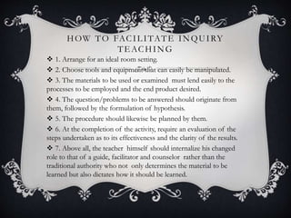 HOW TO FACILITATE INQUIRY
TEACHING
 1. Arrange for an ideal room setting.
 2. Choose tools and equipment that can easily be manipulated.
 3. The materials to be used or examined must lend easily to the
processes to be employed and the end product desired.
 4. The question/problems to be answered should originate from
them, followed by the formulation of hypothesis.
 5. The procedure should likewise be planned by them.
 6. At the completion of the activity, require an evaluation of the
steps undertaken as to its effectiveness and the clarity of the results.
 7. Above all, the teacher himself should internalize his changed
role to that of a guide, facilitator and counselor rather than the
traditional authority who not only determines the material to be
learned but also dictates how it should be learned.
 