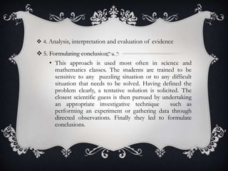  4. Analysis, interpretation and evaluation of evidence
 5. Formulating conclusion
• This approach is used most often in science and
mathematics classes. The students are trained to be
sensitive to any puzzling situation or to any difficult
situation that needs to be solved. Having defined the
problem clearly, a tentative solution is solicited. The
closest scientific guess is then pursued by undertaking
an appropriate investigative technique such as
performing an experiment or gathering data through
directed observations. Finally they led to formulate
conclusions.
 