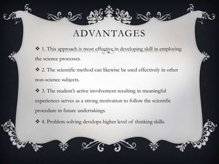 ADVANTAGES
 1. This approach is most effective in developing skill in employing
the science processes.
 2. The scientific method can likewise be used effectively in other
non-science subjects.
 3. The student’s active involvement resulting in meaningful
experiences serves as a strong motivation to follow the scientific
procedure in future undertakings.
 4. Problem solving develops higher level of thinking skills.
 