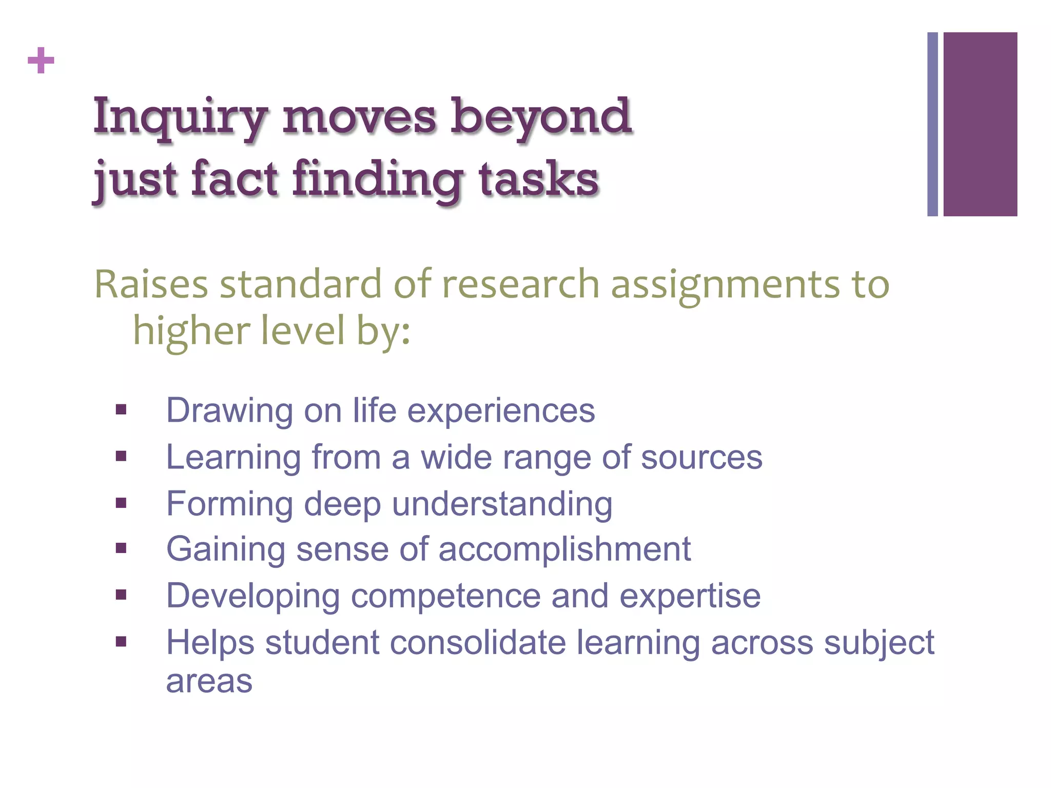 +

Inquiry moves beyond
just fact finding tasks
Raises	
  standard	
  of	
  research	
  assignments	
  to	
  
higher	
  level	
  by:	
  
§ 
§ 
§ 
§ 
§ 
§ 

Drawing on life experiences
Learning from a wide range of sources
Forming deep understanding
Gaining sense of accomplishment
Developing competence and expertise
Helps student consolidate learning across subject
areas

 