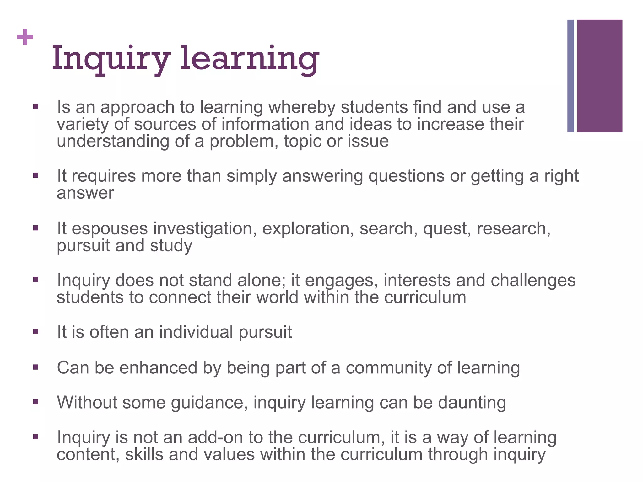 +

Inquiry learning

§  Is an approach to learning whereby students find and use a
variety of sources of information and ideas to increase their
understanding of a problem, topic or issue
§  It requires more than simply answering questions or getting a right
answer
§  It espouses investigation, exploration, search, quest, research,
pursuit and study
§  Inquiry does not stand alone; it engages, interests and challenges
students to connect their world within the curriculum
§  It is often an individual pursuit
§  Can be enhanced by being part of a community of learning
§  Without some guidance, inquiry learning can be daunting
§  Inquiry is not an add-on to the curriculum, it is a way of learning
content, skills and values within the curriculum through inquiry

 