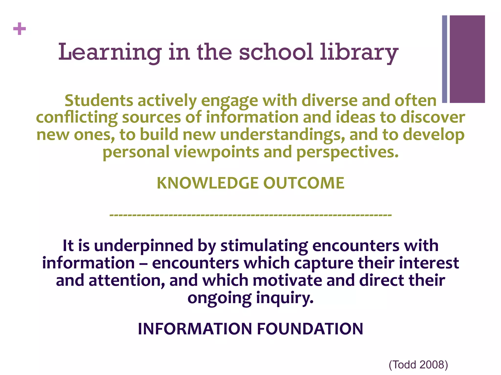 +

Learning in the school library
Students	
  actively	
  engage	
  with	
  diverse	
  and	
  often	
  
conﬂicting	
  sources	
  of	
  information	
  and	
  ideas	
  to	
  discover	
  
new	
  ones,	
  to	
  build	
  new	
  understandings,	
  and	
  to	
  develop	
  
personal	
  viewpoints	
  and	
  perspectives.	
  
KNOWLEDGE	
  OUTCOME	
  
-­‐-­‐-­‐-­‐-­‐-­‐-­‐-­‐-­‐-­‐-­‐-­‐-­‐-­‐-­‐-­‐-­‐-­‐-­‐-­‐-­‐-­‐-­‐-­‐-­‐-­‐-­‐-­‐-­‐-­‐-­‐-­‐-­‐-­‐-­‐-­‐-­‐-­‐-­‐-­‐-­‐-­‐-­‐-­‐-­‐-­‐-­‐-­‐-­‐-­‐-­‐-­‐-­‐-­‐-­‐-­‐-­‐-­‐-­‐-­‐-­‐-­‐	
  
It	
  is	
  underpinned	
  by	
  stimulating	
  encounters	
  with	
  
information	
  –	
  encounters	
  which	
  capture	
  their	
  interest	
  
and	
  attention,	
  and	
  which	
  motivate	
  and	
  direct	
  their	
  
ongoing	
  inquiry.
	
  

INFORMATION	
  FOUNDATION	
  
(Todd 2008)

 