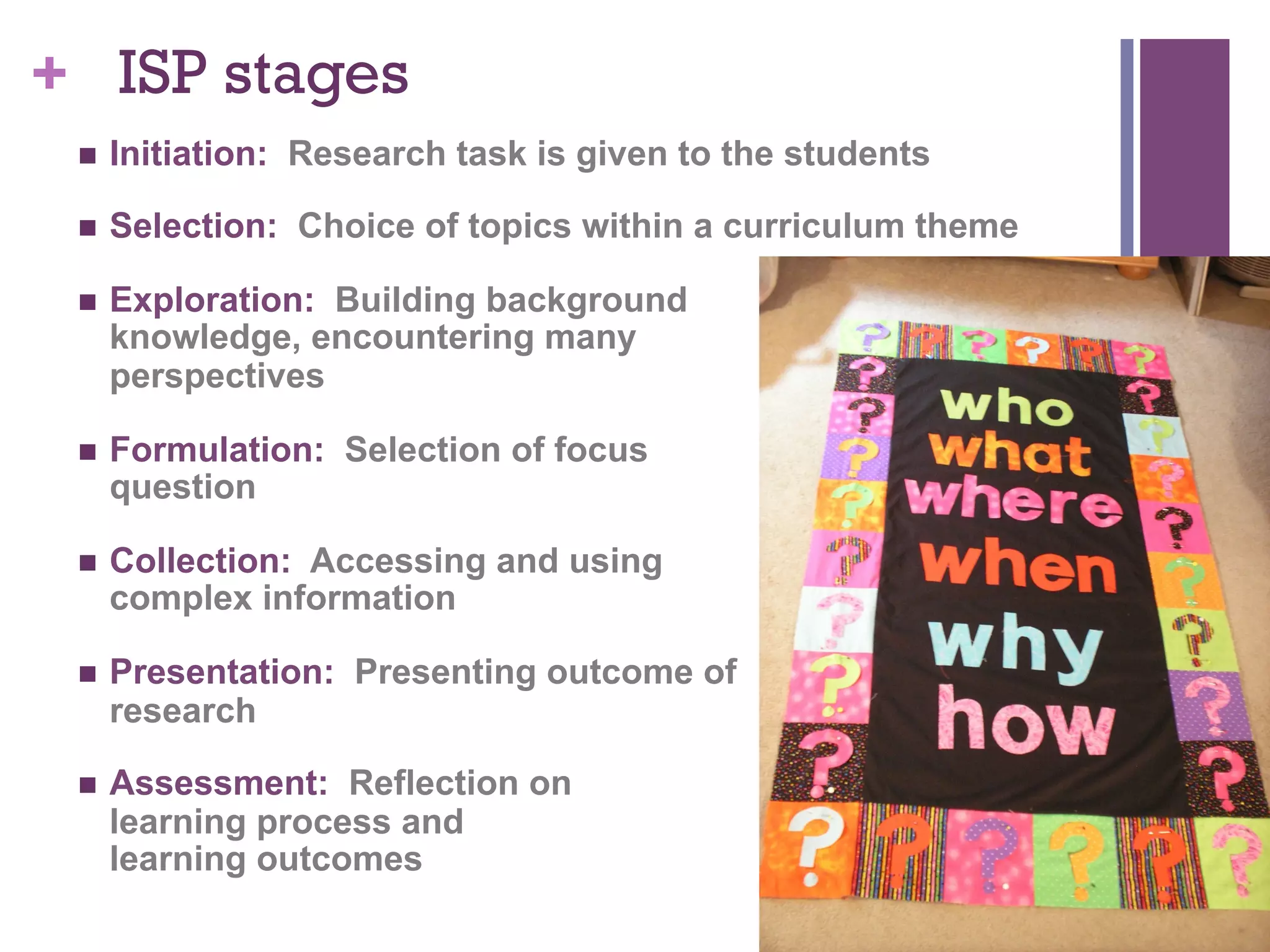 + ISP stages
n 

Initiation: Research task is given to the students

n 

Selection: Choice of topics within a curriculum theme

n 

Exploration: Building background
knowledge, encountering many
perspectives

n 

Formulation: Selection of focus
question

n 

Collection: Accessing and using
complex information

n 

Presentation: Presenting outcome of
research

n 

Assessment: Reflection on
learning process and
learning outcomes

 