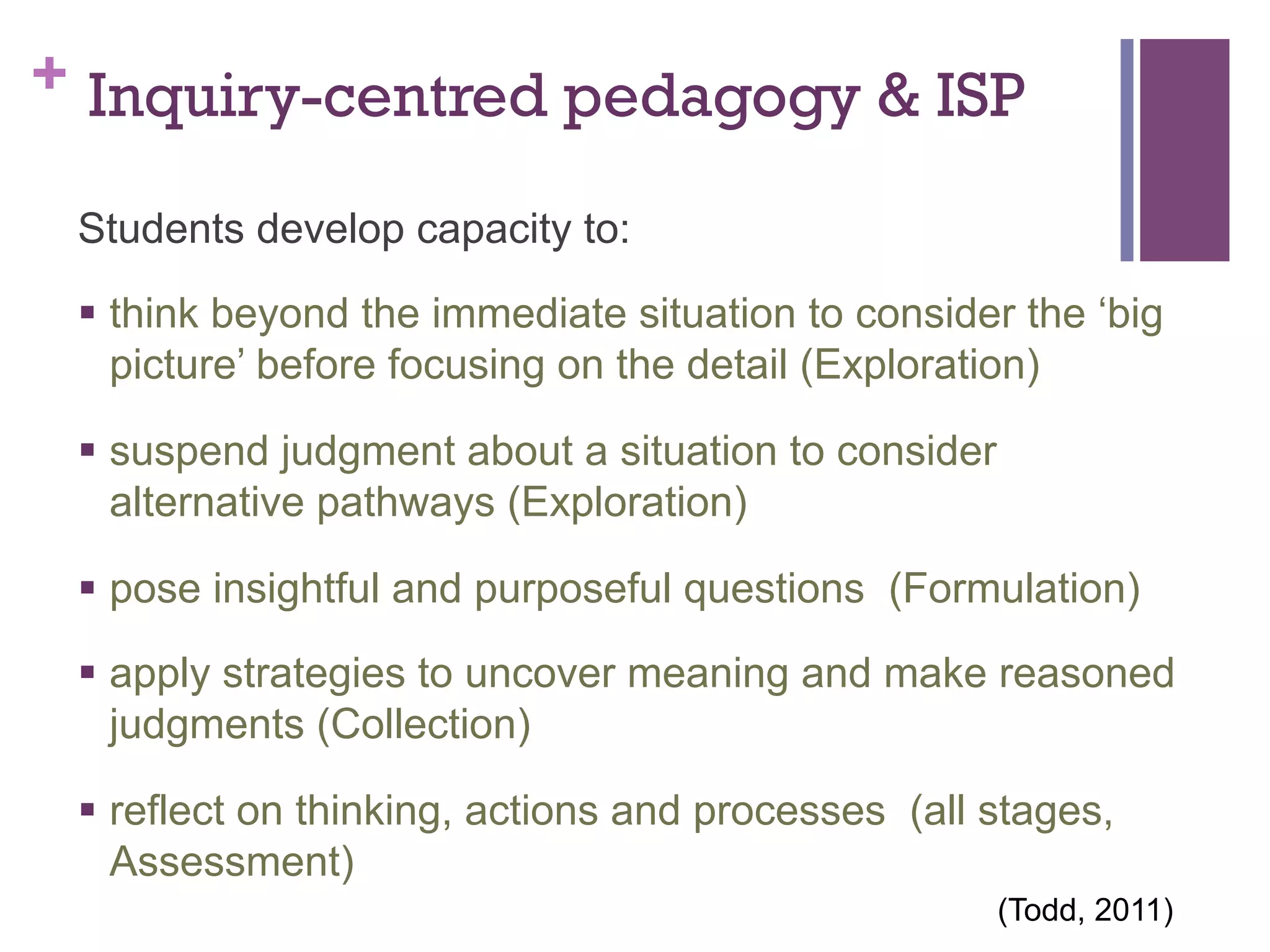 + Inquiry-centred pedagogy & ISP
Students develop capacity to:
§  think beyond the immediate situation to consider the ‘big
picture’ before focusing on the detail (Exploration)
§  suspend judgment about a situation to consider
alternative pathways (Exploration)
§  pose insightful and purposeful questions (Formulation)
§  apply strategies to uncover meaning and make reasoned
judgments (Collection)
§  reflect on thinking, actions and processes (all stages,
Assessment)
(Todd, 2011)

 