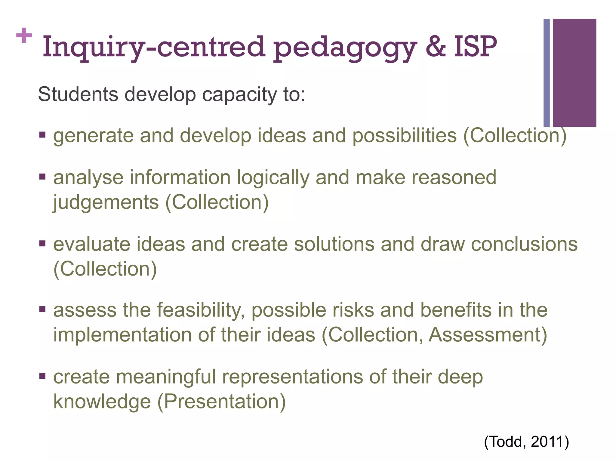 + Inquiry-centred pedagogy & ISP
Students develop capacity to:
§  generate and develop ideas and possibilities (Collection)
§  analyse information logically and make reasoned
judgements (Collection)
§  evaluate ideas and create solutions and draw conclusions
(Collection)
§  assess the feasibility, possible risks and benefits in the
implementation of their ideas (Collection, Assessment)
§  create meaningful representations of their deep
knowledge (Presentation)
	
  

(Todd, 2011)

 