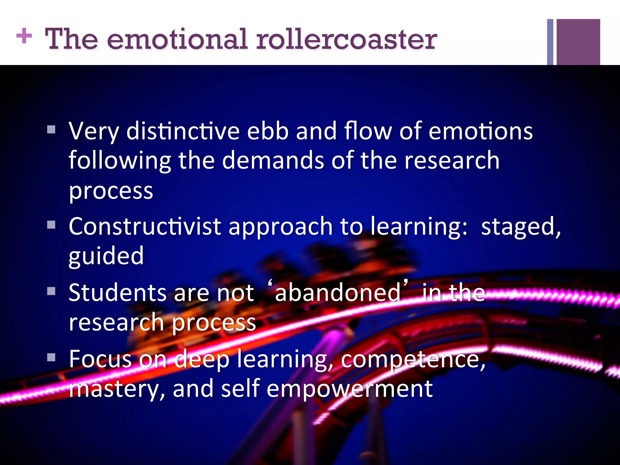 + The emotional rollercoaster
§  Very	
  dis7nc7ve	
  ebb	
  and	
  ﬂow	
  of	
  emo7ons	
  
following	
  the	
  demands	
  of	
  the	
  research	
  
process	
  
§  Construc7vist	
  approach	
  to	
  learning:	
  	
  staged,	
  
guided	
  
§  Students	
  are	
  not	
  ‘abandoned’	
  in	
  the	
  
research	
  process	
  
§  Focus	
  on	
  deep	
  learning,	
  competence,	
  
mastery,	
  and	
  self	
  empowerment	
  	
  
	
  

 