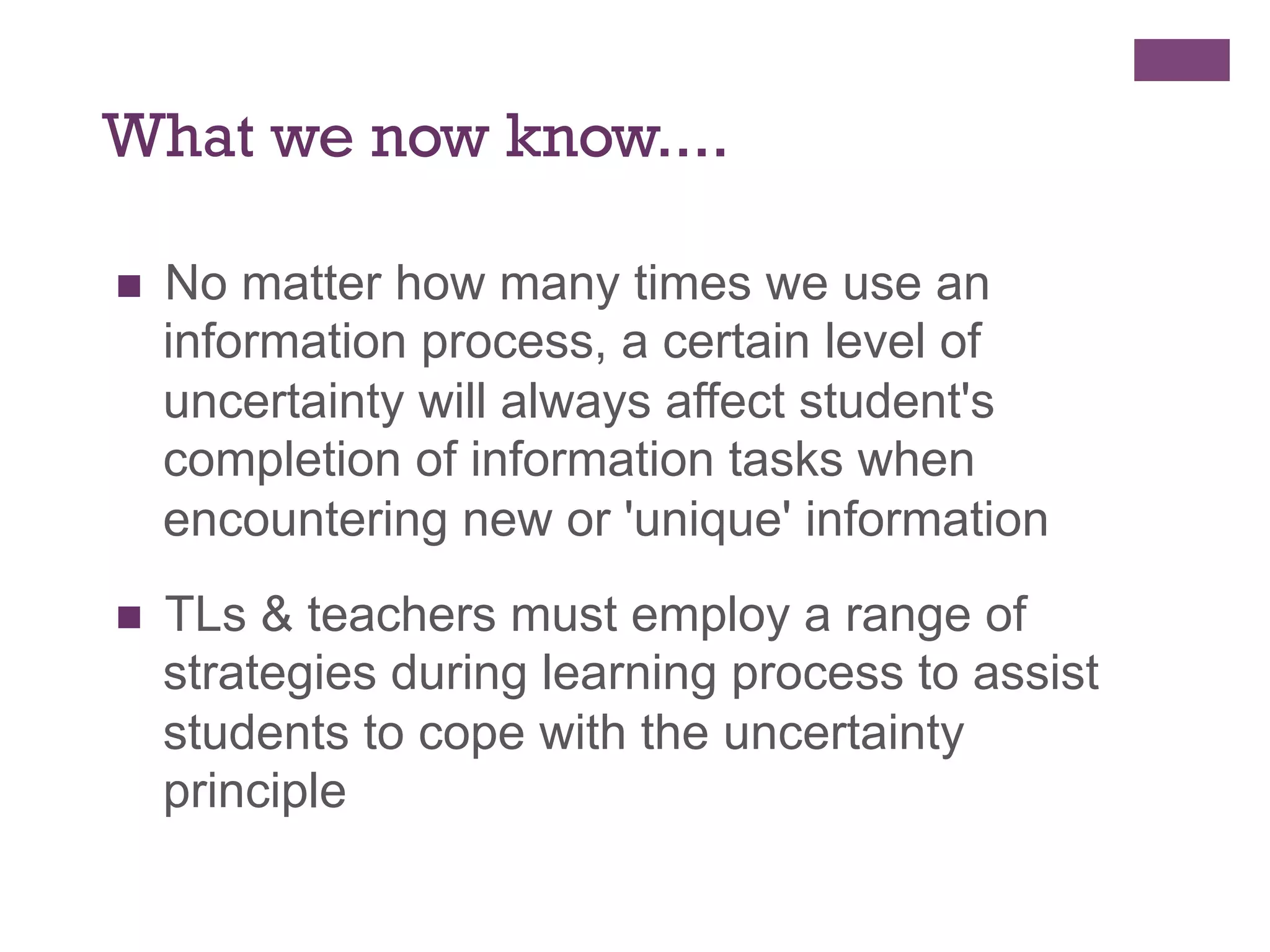 What we now know....
n 

No matter how many times we use an
information process, a certain level of
uncertainty will always affect student's
completion of information tasks when
encountering new or 'unique' information

n 

TLs & teachers must employ a range of
strategies during learning process to assist
students to cope with the uncertainty
principle

 