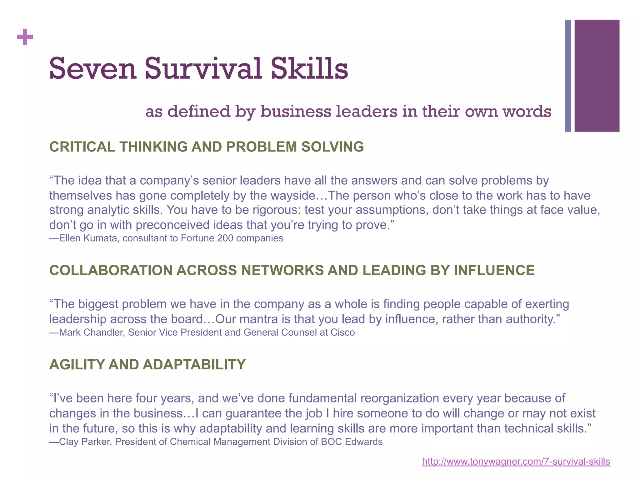 +

Seven Survival Skills
as defined by business leaders in their own words
CRITICAL THINKING AND PROBLEM SOLVING
“The idea that a company’s senior leaders have all the answers and can solve problems by
themselves has gone completely by the wayside…The person who’s close to the work has to have
strong analytic skills. You have to be rigorous: test your assumptions, don’t take things at face value,
don’t go in with preconceived ideas that you’re trying to prove.”
—Ellen Kumata, consultant to Fortune 200 companies

COLLABORATION ACROSS NETWORKS AND LEADING BY INFLUENCE
“The biggest problem we have in the company as a whole is finding people capable of exerting
leadership across the board…Our mantra is that you lead by influence, rather than authority.”
—Mark Chandler, Senior Vice President and General Counsel at Cisco

AGILITY AND ADAPTABILITY
“I’ve been here four years, and we’ve done fundamental reorganization every year because of
changes in the business…I can guarantee the job I hire someone to do will change or may not exist
in the future, so this is why adaptability and learning skills are more important than technical skills.”
—Clay Parker, President of Chemical Management Division of BOC Edwards
http://www.tonywagner.com/7-survival-skills

 
