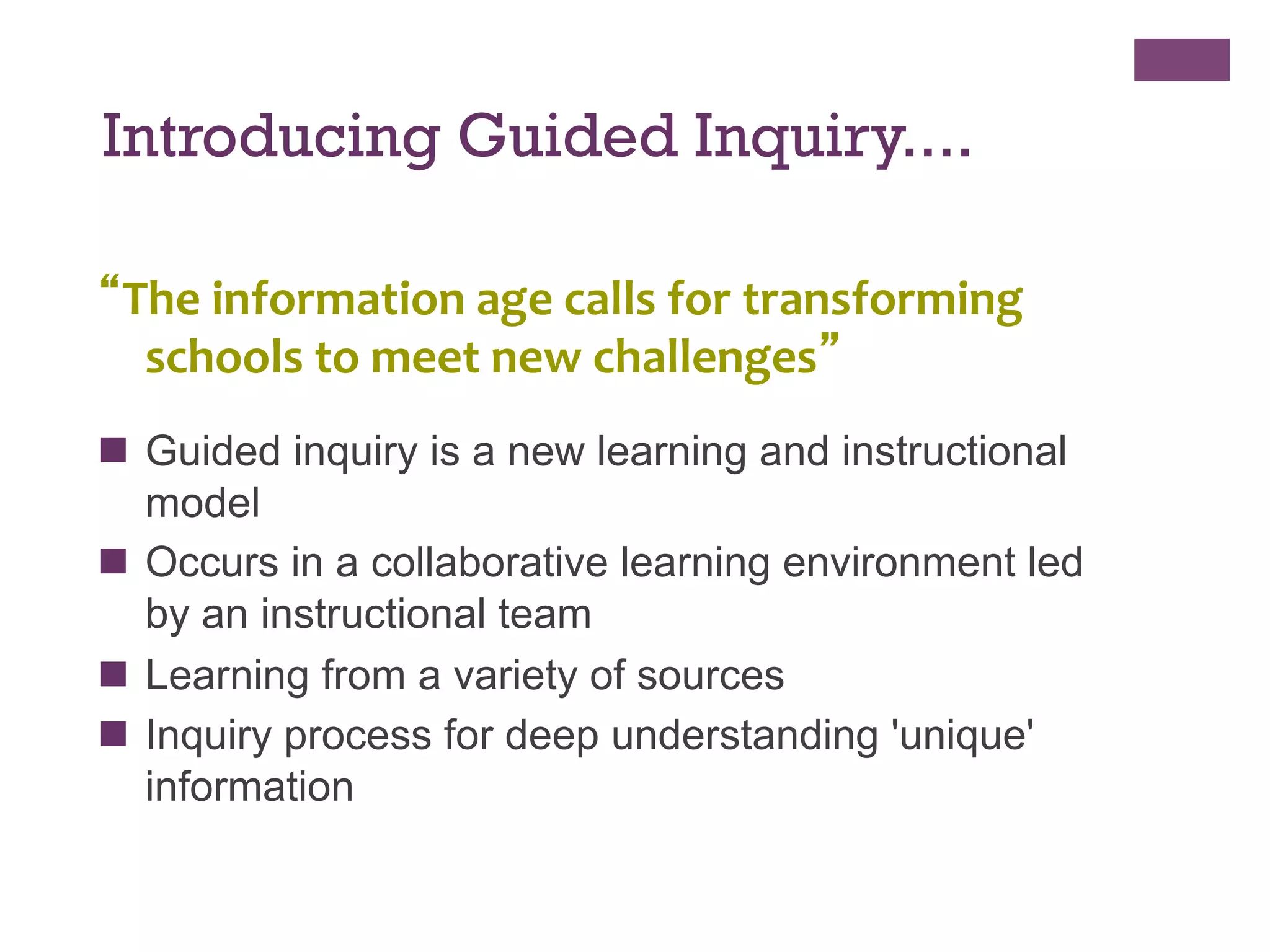 Introducing Guided Inquiry....
“The	
  information	
  age	
  calls	
  for	
  transforming	
  
schools	
  to	
  meet	
  new	
  challenges”	
  
	
  

n  Guided inquiry is a new learning and instructional
model
n  Occurs in a collaborative learning environment led
by an instructional team
n  Learning from a variety of sources
n  Inquiry process for deep understanding 'unique'
information

 