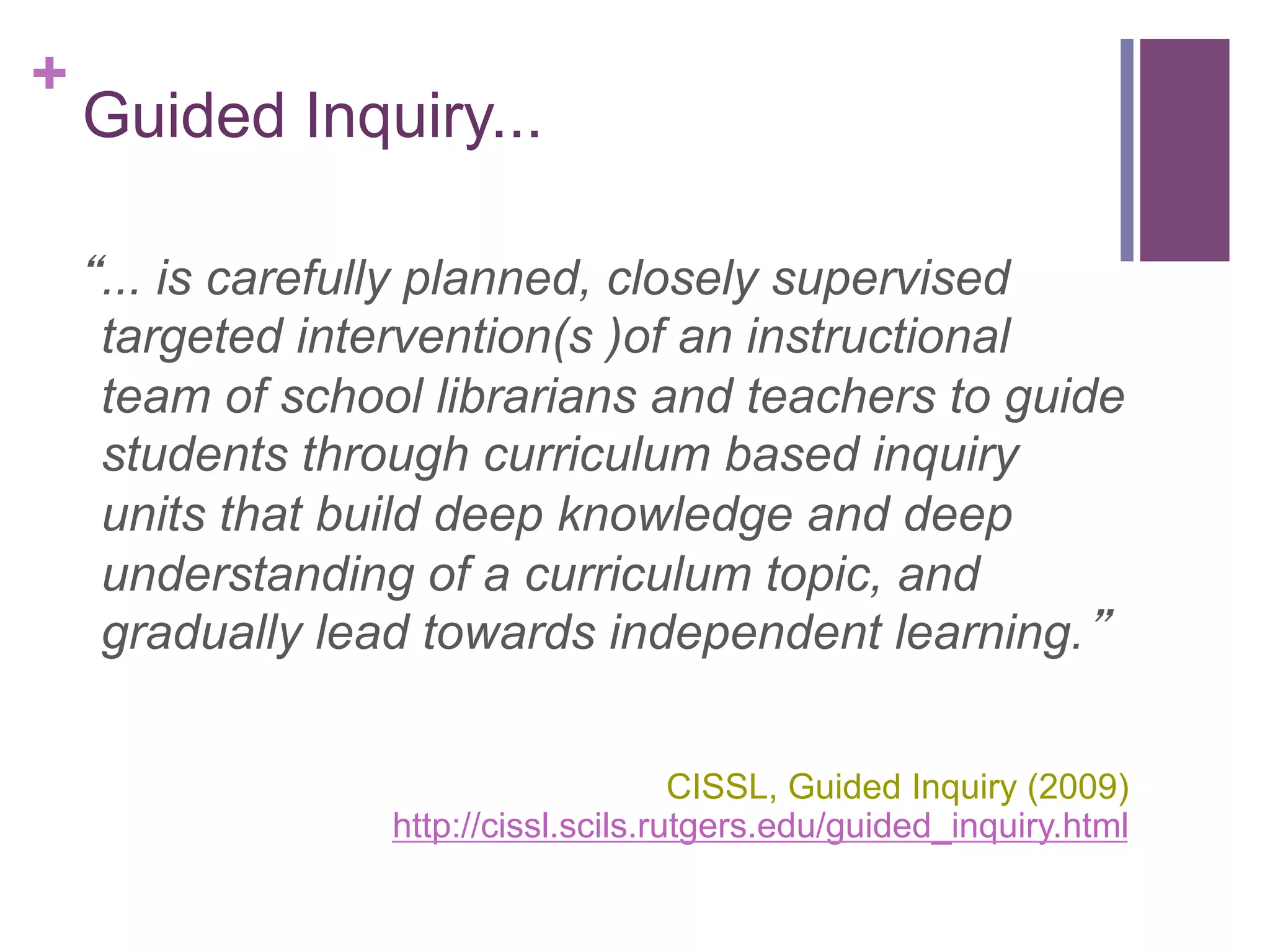 +

Guided Inquiry...
“... is carefully planned, closely supervised
targeted intervention(s )of an instructional
team of school librarians and teachers to guide
students through curriculum based inquiry
units that build deep knowledge and deep
understanding of a curriculum topic, and
gradually lead towards independent learning.”
CISSL, Guided Inquiry (2009)
http://cissl.scils.rutgers.edu/guided_inquiry.html

 