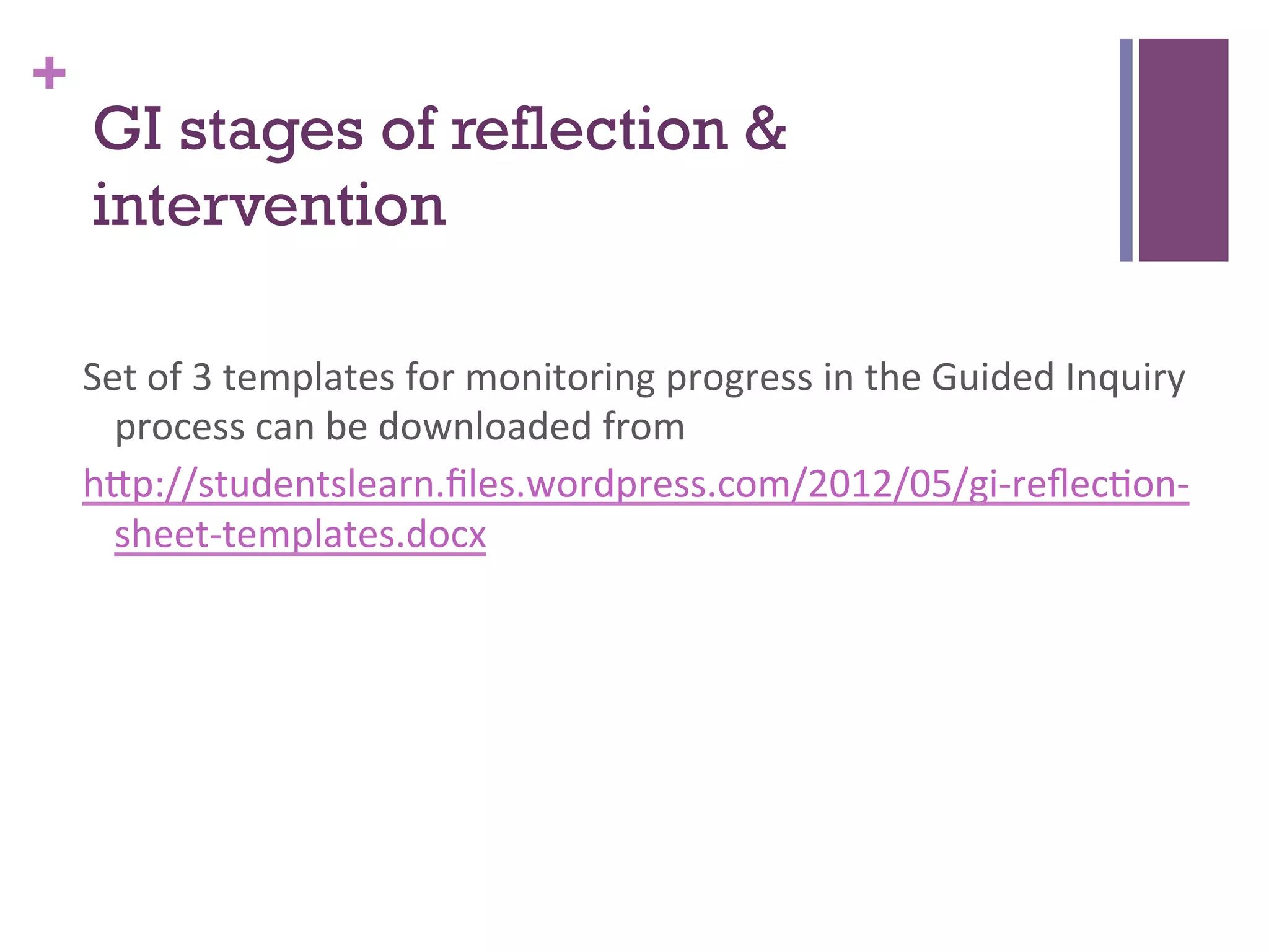 +

GI stages of reflection &
intervention
Set	
  of	
  3	
  templates	
  for	
  monitoring	
  progress	
  in	
  the	
  Guided	
  Inquiry	
  
process	
  can	
  be	
  downloaded	
  from	
  
h>p://studentslearn.ﬁles.wordpress.com/2012/05/gi-­‐reﬂec7on-­‐
sheet-­‐templates.docx	
  
	
  

 