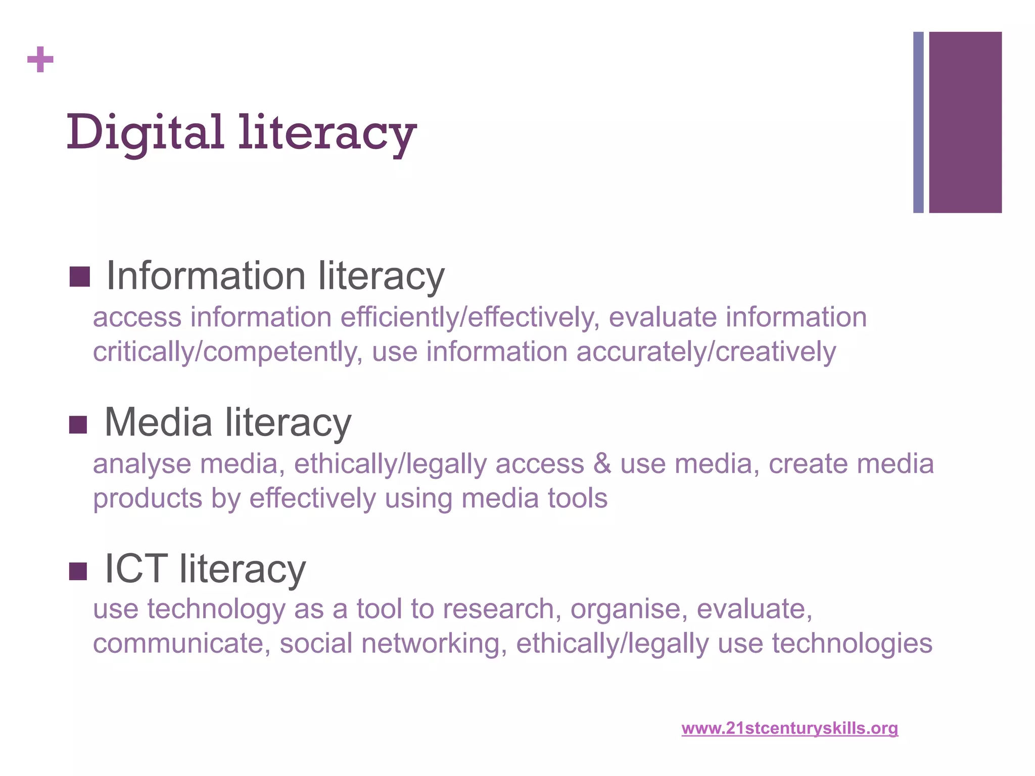 +
Digital literacy
n  Information literacy
access information efficiently/effectively, evaluate information
critically/competently, use information accurately/creatively

n  Media literacy
analyse media, ethically/legally access & use media, create media
products by effectively using media tools
n  ICT literacy
use technology as a tool to research, organise, evaluate,
communicate, social networking, ethically/legally use technologies
www.21stcenturyskills.org

 