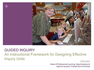 +

GUIDED INQUIRY
An Instructional Framework for Designing Effective
Inquiry Units

LYN HAY

Head of Professional Learning, Syba Academy &
Adjunct Lecturer, Charles Sturt University

 