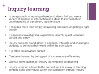 +

Inquiry learning

§  Is an approach to learning whereby students find and use a
variety of sources of information and ideas to increase their
understanding of a problem, topic or issue
§  It requires more than simply answering questions or getting a right
answer
§  It espouses investigation, exploration, search, quest, research,
pursuit and study
§  Inquiry does not stand alone; it engages, interests and challenges
students to connect their world within the curriculum
§  It is often an individual pursuit
§  Can be enhanced by being part of a community of learning
§  Without some guidance, inquiry learning can be daunting
§  Inquiry is not an add-on to the curriculum, it is a way of learning
content, skills and values within the curriculum through inquiry

 
