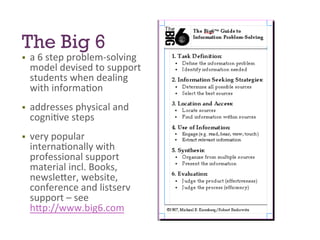 The Big 6
§ 

a	
  6	
  step	
  problem-­‐solving	
  
model	
  devised	
  to	
  support	
  
students	
  when	
  dealing	
  
with	
  informa7on	
  

§ 

addresses	
  physical	
  and	
  
cogni7ve	
  steps	
  	
  

§ 

very	
  popular	
  
interna7onally	
  with	
  
professional	
  support	
  
material	
  incl.	
  Books,	
  
newsle>er,	
  website,	
  
conference	
  and	
  listserv	
  
support	
  –	
  see	
  
h>p://www.big6.com	
  	
  

 
