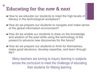 +

Educating for the now & next
n  How

to we educate our students to meet the high levels of
literacy in the technological workplace?

n  How

do we prepare our students to navigate and make sense
of the global information environment?

n  How

do we enable our students to draw on the knowledge
and wisdom of the past while using the technology of the
present to advance new discoveries for the future?

n  How

do we prepare our students to think for themselves,
make good decisions, develop expertise, and learn through
life?

Many teachers are turning to inquiry learning in subjects
across the curriculum to meet the challenge of educating
their students for lifelong learning

 